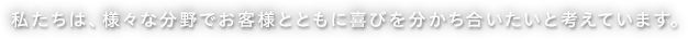 私たちは、様々な分野でお客様とともに喜びを分かち合いたいと考えています。